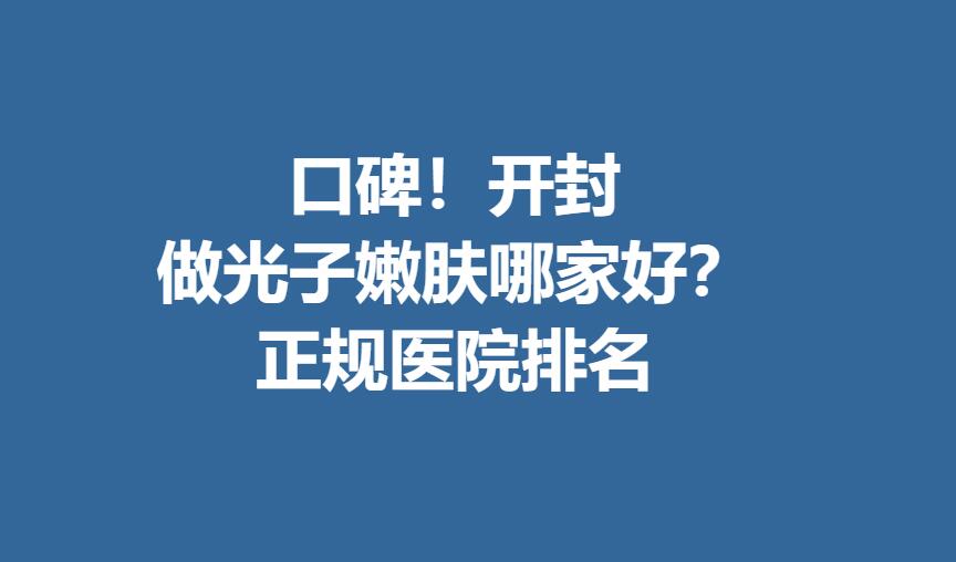 口碑！开封做光子嫩肤哪家好？正规医院排名！想做的姐妹收藏！