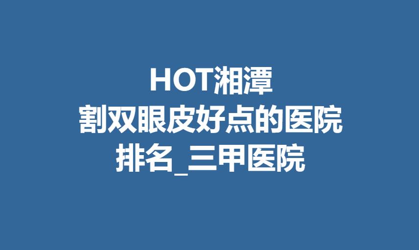 HOT湘潭割双眼皮好点的医院排名_三甲医院分享！口碑好不好？