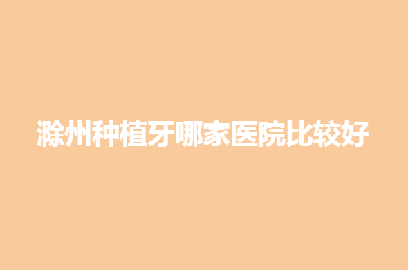 滁州种植牙哪家医院比较好？前五家牙科医院实力很强