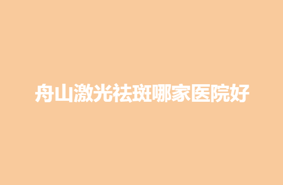 2021-2022舟山激光祛斑哪家医院好？这几家医院有你中意的吗？