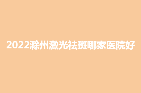 2022滁州激光祛斑哪家医院好？各大正规医院纷纷上榜！