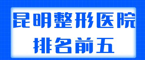 昆明整形医院排名前五名单发布，榜上几家实力强、口碑好，你看中了哪家？