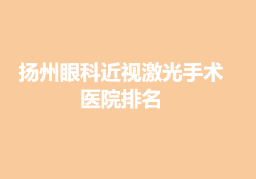 扬州眼科近视激光手术医院排名是哪家？全新医院名单信息